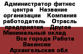 Администратор фитнес центра › Название организации ­ Компания-работодатель › Отрасль предприятия ­ Другое › Минимальный оклад ­ 28 000 - Все города Работа » Вакансии   . Архангельская обл.,Северодвинск г.